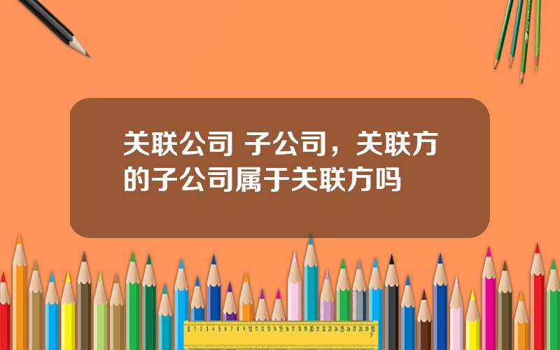 关联公司 子公司，关联方的子公司属于关联方吗